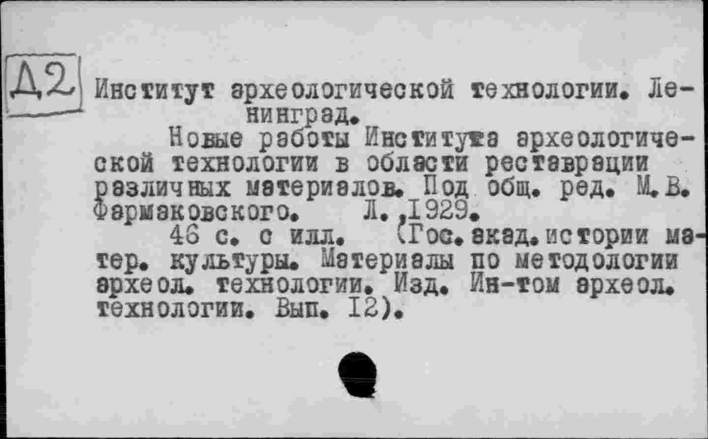 ﻿Институт археологической технологии» Ленинград»
Новые работы Института археологической технологии в области реставрации различных материалов» Под общ. ред. М.В. Фармаковского. Л. .1929»
46 с» с илл. СГос. акад.истории мэ тер. культуры. Материалы по методологии эрхеол. технологии. Изд. Ин-том археол. технологии. Вып. 12).